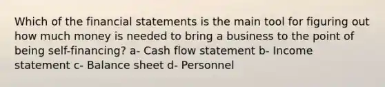 Which of the financial statements is the main tool for figuring out how much money is needed to bring a business to the point of being self-financing? a- Cash flow statement b- Income statement c- Balance sheet d- Personnel