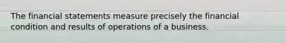 The financial statements measure precisely the financial condition and results of operations of a business.