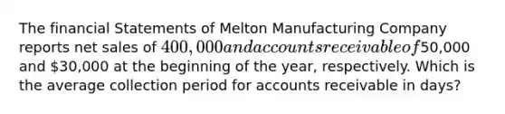 The financial Statements of Melton Manufacturing Company reports net sales of 400,000 and accounts receivable of50,000 and 30,000 at the beginning of the year, respectively. Which is the average collection period for accounts receivable in days?