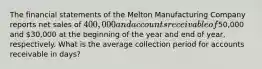 The financial statements of the Melton Manufacturing Company reports net sales of 400,000 and accounts receivable of50,000 and 30,000 at the beginning of the year and end of year, respectively. What is the average collection period for accounts receivable in days?