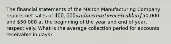 The financial statements of the Melton Manufacturing Company reports net sales of 400,000 and accounts receivable of50,000 and 30,000 at the beginning of the year and end of year, respectively. What is the average collection period for accounts receivable in days?