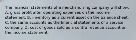 The financial statements of a merchandising company will​ show: A. gross profit after operating expenses on the income statement. B. inventory as a current asset on the balance sheet. C. the same accounts as the financial statements of a service company. D. cost of goods sold as a contra revenue account on the income statement.