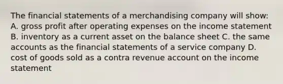 The financial statements of a merchandising company will​ show: A. gross profit after operating expenses on the income statement B. inventory as a current asset on the balance sheet C. the same accounts as the financial statements of a service company D. cost of goods sold as a contra revenue account on the income statement