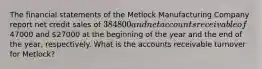 The financial statements of the Metlock Manufacturing Company report net credit sales of 384800 and net accounts receivable of47000 and 27000 at the beginning of the year and the end of the year, respectively. What is the accounts receivable turnover for Metlock?