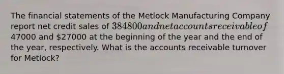 The <a href='https://www.questionai.com/knowledge/kFBJaQCz4b-financial-statements' class='anchor-knowledge'>financial statements</a> of the Metlock Manufacturing Company report net credit sales of 384800 and ne<a href='https://www.questionai.com/knowledge/k7x83BRk9p-t-accounts' class='anchor-knowledge'>t accounts</a> receivable of47000 and 27000 at the beginning of the year and the end of the year, respectively. What is the accounts receivable turnover for Metlock?