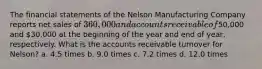 The financial statements of the Nelson Manufacturing Company reports net sales of 360,000 and accounts receivable of50,000 and 30,000 at the beginning of the year and end of year, respectively. What is the accounts receivable turnover for Nelson? a. 4.5 times b. 9.0 times c. 7.2 times d. 12.0 times