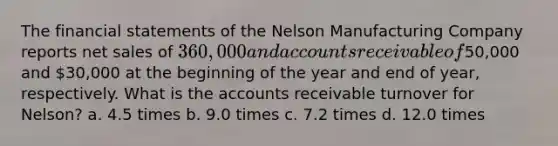 The <a href='https://www.questionai.com/knowledge/kFBJaQCz4b-financial-statements' class='anchor-knowledge'>financial statements</a> of the Nelson Manufacturing Company reports <a href='https://www.questionai.com/knowledge/ksNDOTmr42-net-sales' class='anchor-knowledge'>net sales</a> of 360,000 and accounts receivable of50,000 and 30,000 at the beginning of the year and end of year, respectively. What is the accounts receivable turnover for Nelson? a. 4.5 times b. 9.0 times c. 7.2 times d. 12.0 times