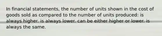 In financial statements, the number of units shown in the cost of goods sold as compared to the number of units produced: is always higher. is always lower. can be either higher or lower. is always the same.