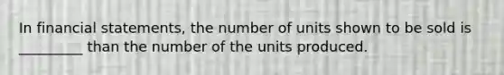 In financial statements, the number of units shown to be sold is _________ than the number of the units produced.