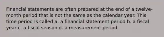 Financial statements are often prepared at the end of a twelve-month period that is not the same as the calendar year. This time period is called a. a financial statement period b. a fiscal year c. a fiscal season d. a measurement period