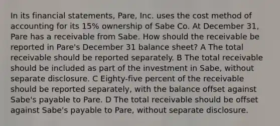 In its financial statements, Pare, Inc. uses the cost method of accounting for its 15% ownership of Sabe Co. At December 31, Pare has a receivable from Sabe. How should the receivable be reported in Pare's December 31 balance sheet? A The total receivable should be reported separately. B The total receivable should be included as part of the investment in Sabe, without separate disclosure. C Eighty-five percent of the receivable should be reported separately, with the balance offset against Sabe's payable to Pare. D The total receivable should be offset against Sabe's payable to Pare, without separate disclosure.