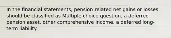 In the financial statements, pension-related net gains or losses should be classified as Multiple choice question. a deferred pension asset. other comprehensive income. a deferred long-term liability.