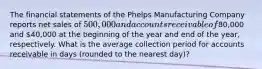 The financial statements of the Phelps Manufacturing Company reports net sales of 500,000 and accounts receivable of80,000 and 40,000 at the beginning of the year and end of the year, respectively. What is the average collection period for accounts receivable in days (rounded to the nearest day)?