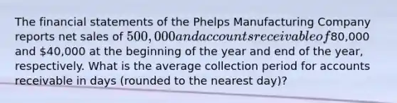 The financial statements of the Phelps Manufacturing Company reports net sales of 500,000 and accounts receivable of80,000 and 40,000 at the beginning of the year and end of the year, respectively. What is the average collection period for accounts receivable in days (rounded to the nearest day)?