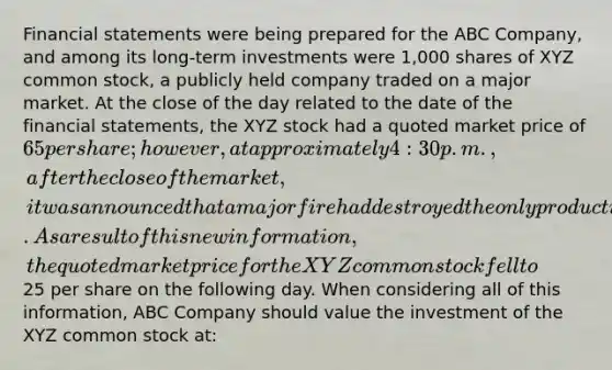 Financial statements were being prepared for the ABC Company, and among its long-term investments were 1,000 shares of XYZ common stock, a publicly held company traded on a major market. At the close of the day related to the date of the financial statements, the XYZ stock had a quoted market price of 65 per share; however, at approximately 4:30 p.m., after the close of the market, it was announced that a major fire had destroyed the only production plant held by XYZ Company. As a result of this new information, the quoted market price for the XYZ common stock fell to25 per share on the following day. When considering all of this information, ABC Company should value the investment of the XYZ common stock at: