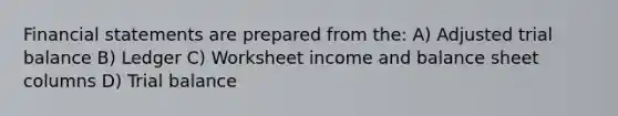 Financial statements are prepared from the: A) Adjusted trial balance B) Ledger C) Worksheet income and balance sheet columns D) Trial balance