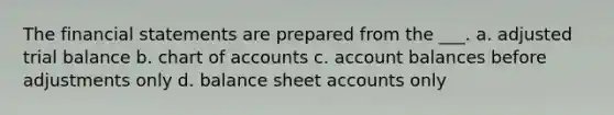 The financial statements are prepared from the ___. a. adjusted trial balance b. chart of accounts c. account balances before adjustments only d. balance sheet accounts only