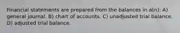 Financial statements are prepared from the balances in a(n): A) general journal. B) chart of accounts. C) unadjusted trial balance. D) adjusted trial balance.