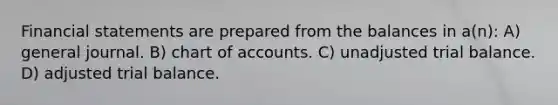 Financial statements are prepared from the balances in a(n): A) general journal. B) chart of accounts. C) unadjusted trial balance. D) adjusted trial balance.