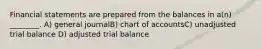 Financial statements are prepared from the balances in a(n) ________. A) general journalB) chart of accountsC) unadjusted trial balance D) adjusted trial balance