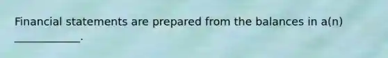 Financial statements are prepared from the balances in a(n) ____________.