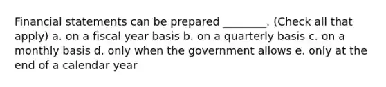 Financial statements can be prepared ________. (Check all that apply) a. on a fiscal year basis b. on a quarterly basis c. on a monthly basis d. only when the government allows e. only at the end of a calendar year