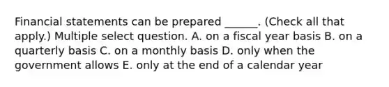 Financial statements can be prepared ______. (Check all that apply.) Multiple select question. A. on a fiscal year basis B. on a quarterly basis C. on a monthly basis D. only when the government allows E. only at the end of a calendar year