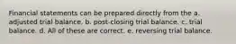 Financial statements can be prepared directly from the a. adjusted trial balance. b. post-closing trial balance. c. trial balance. d. All of these are correct. e. reversing trial balance.