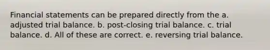 Financial statements can be prepared directly from the a. adjusted trial balance. b. post-closing trial balance. c. trial balance. d. All of these are correct. e. reversing trial balance.