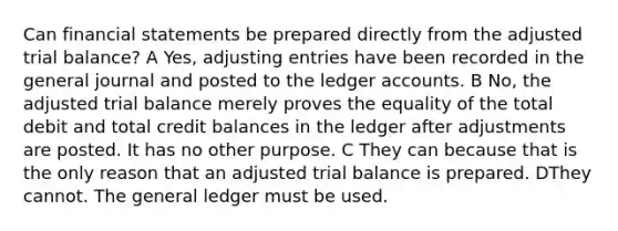 Can financial statements be prepared directly from the adjusted trial balance? A Yes, adjusting entries have been recorded in the general journal and posted to the ledger accounts. B No, the adjusted trial balance merely proves the equality of the total debit and total credit balances in the ledger after adjustments are posted. It has no other purpose. C They can because that is the only reason that an adjusted trial balance is prepared. DThey cannot. The general ledger must be used.