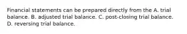 Financial statements can be prepared directly from the A. trial balance. B. adjusted trial balance. C. post-closing trial balance. D. reversing trial balance.