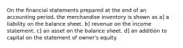 On the financial statements prepared at the end of an accounting period, the merchandise inventory is shown as a] a liability on the balance sheet. b] revenue on the income statement. c] an asset on the balance sheet. d] an addition to capital on the statement of owner's equity.