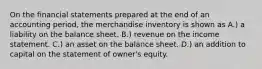 On the financial statements prepared at the end of an accounting period, the merchandise inventory is shown as A.) a liability on the balance sheet. B.) revenue on the income statement. C.) an asset on the balance sheet. D.) an addition to capital on the statement of owner's equity.