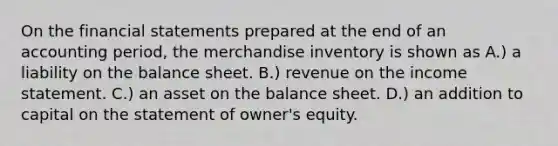 On the financial statements prepared at the end of an accounting period, the merchandise inventory is shown as A.) a liability on the balance sheet. B.) revenue on the income statement. C.) an asset on the balance sheet. D.) an addition to capital on the statement of owner's equity.