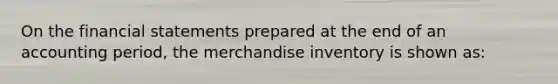 On the <a href='https://www.questionai.com/knowledge/kFBJaQCz4b-financial-statements' class='anchor-knowledge'>financial statements</a> prepared at the end of an accounting period, the merchandise inventory is shown as: