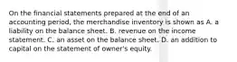 On the financial statements prepared at the end of an accounting period, the merchandise inventory is shown as A. a liability on the balance sheet. B. revenue on the income statement. C. an asset on the balance sheet. D. an addition to capital on the statement of owner's equity.