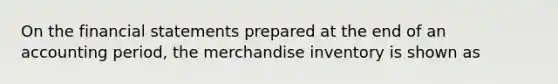 On the financial statements prepared at the end of an accounting period, the merchandise inventory is shown as