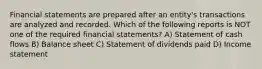 Financial statements are prepared after an entity's transactions are analyzed and recorded. Which of the following reports is NOT one of the required financial statements? A) Statement of cash flows B) Balance sheet C) Statement of dividends paid D) Income statement