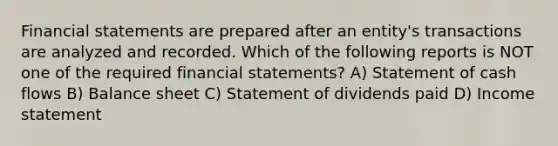 Financial statements are prepared after an entity's transactions are analyzed and recorded. Which of the following reports is NOT one of the required financial statements? A) Statement of cash flows B) Balance sheet C) Statement of dividends paid D) Income statement