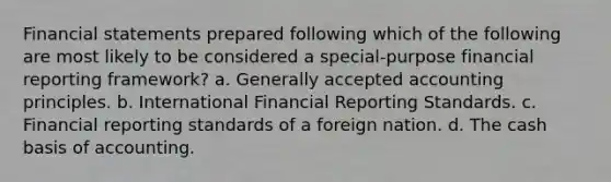 <a href='https://www.questionai.com/knowledge/kFBJaQCz4b-financial-statements' class='anchor-knowledge'>financial statements</a> prepared following which of the following are most likely to be considered a special-purpose financial reporting framework? a. <a href='https://www.questionai.com/knowledge/kwjD9YtMH2-generally-accepted-accounting-principles' class='anchor-knowledge'>generally accepted accounting principles</a>. b. International Financial Reporting Standards. c. Financial reporting standards of a foreign nation. d. The cash basis of accounting.