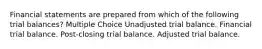 Financial statements are prepared from which of the following trial balances? Multiple Choice Unadjusted trial balance. Financial trial balance. Post-closing trial balance. Adjusted trial balance.