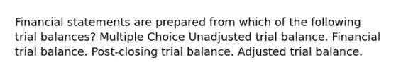 Financial statements are prepared from which of the following trial balances? Multiple Choice Unadjusted trial balance. Financial trial balance. Post-closing trial balance. Adjusted trial balance.