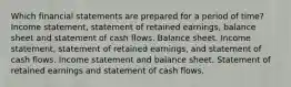 Which financial statements are prepared for a period of time? Income statement, statement of retained earnings, balance sheet and statement of cash flows. Balance sheet. Income statement, statement of retained earnings, and statement of cash flows. Income statement and balance sheet. Statement of retained earnings and statement of cash flows.