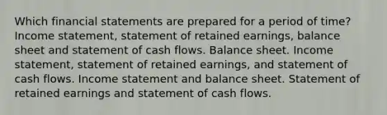 Which financial statements are prepared for a period of time? Income statement, statement of retained earnings, balance sheet and statement of cash flows. Balance sheet. Income statement, statement of retained earnings, and statement of cash flows. Income statement and balance sheet. Statement of retained earnings and statement of cash flows.