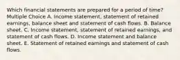 Which financial statements are prepared for a period of time? Multiple Choice A. Income statement, statement of retained earnings, balance sheet and statement of cash flows. B. Balance sheet. C. Income statement, statement of retained earnings, and statement of cash flows. D. Income statement and balance sheet. E. Statement of retained earnings and statement of cash flows.