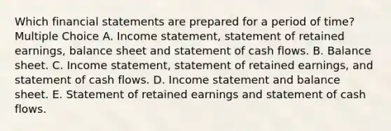 Which <a href='https://www.questionai.com/knowledge/kFBJaQCz4b-financial-statements' class='anchor-knowledge'>financial statements</a> are prepared for a period of time? Multiple Choice A. <a href='https://www.questionai.com/knowledge/kCPMsnOwdm-income-statement' class='anchor-knowledge'>income statement</a>, statement of retained earnings, balance sheet and statement of cash flows. B. Balance sheet. C. Income statement, statement of retained earnings, and statement of cash flows. D. Income statement and balance sheet. E. Statement of retained earnings and statement of cash flows.