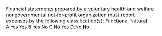 <a href='https://www.questionai.com/knowledge/kFBJaQCz4b-financial-statements' class='anchor-knowledge'>financial statements</a> prepared by a voluntary health and welfare nongovernmental not-for-profit organization must report expenses by the following classification(s): Functional Natural A.Yes Yes B.Yes No C.No Yes D.No No