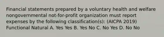 Financial statements prepared by a voluntary health and welfare nongovernmental not-for-profit organization must report expenses by the following classification(s): (AICPA 2019) Functional Natural A. Yes Yes B. Yes No C. No Yes D. No No