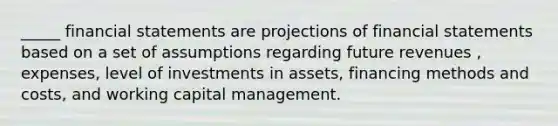 _____ financial statements are projections of financial statements based on a set of assumptions regarding future revenues , expenses, level of investments in assets, financing methods and costs, and working capital management.