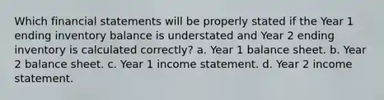 Which financial statements will be properly stated if the Year 1 ending inventory balance is understated and Year 2 ending inventory is calculated correctly? a. Year 1 balance sheet. b. Year 2 balance sheet. c. Year 1 income statement. d. Year 2 income statement.